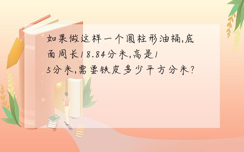 如果做这样一个圆柱形油桶,底面周长18.84分米,高是15分米,需要铁皮多少平方分米?