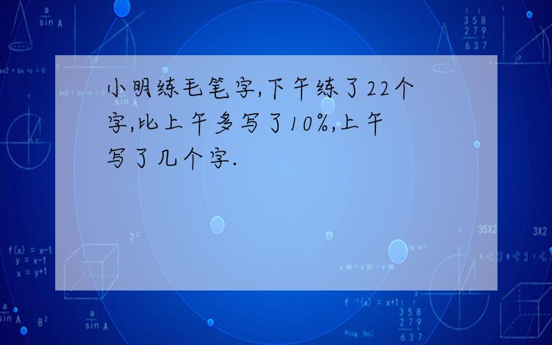 小明练毛笔字,下午练了22个字,比上午多写了10%,上午写了几个字.