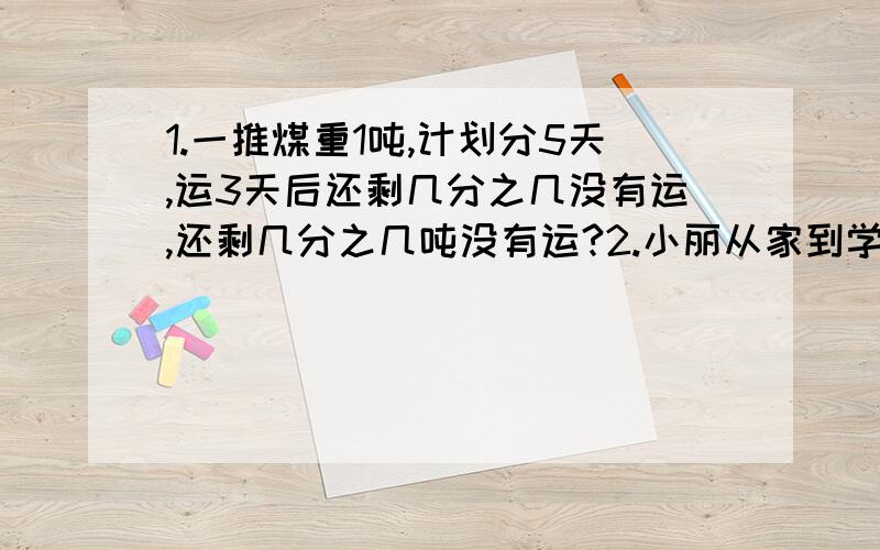 1.一推煤重1吨,计划分5天,运3天后还剩几分之几没有运,还剩几分之几吨没有运?2.小丽从家到学校步行需0.4小时,他先走了5分钟,走了全长的几分之几?他又走了10分钟,还剩全长的几分之几没走?