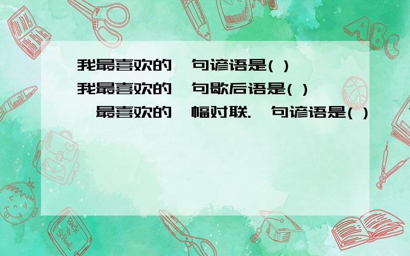 我最喜欢的一句谚语是( ),我最喜欢的一句歇后语是( ),最喜欢的一幅对联.一句谚语是( ),一句歇后语是( ),最喜欢的一幅对联是（ ）