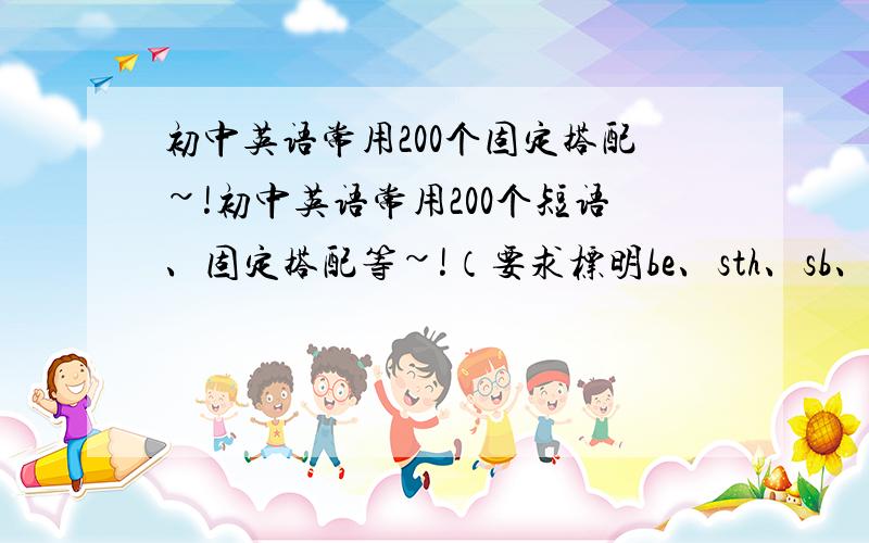 初中英语常用200个固定搭配~!初中英语常用200个短语、固定搭配等~!（要求标明be、sth、sb、do、doing!） 答得好加50分!