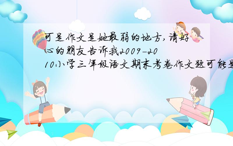 可是作文是她最弱的地方,请好心的朋友告诉我2009-2010小学三年级语文期末考卷作文题可能是那些?