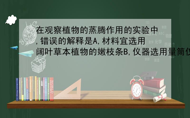 在观察植物的蒸腾作用的实验中,错误的解释是A,材料宜选用阔叶草本植物的嫩枝条B,仪器选用量筒仅是为了好插入枝条