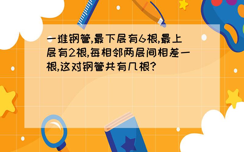 一堆钢管,最下层有6根,最上层有2根,每相邻两层间相差一根,这对钢管共有几根?