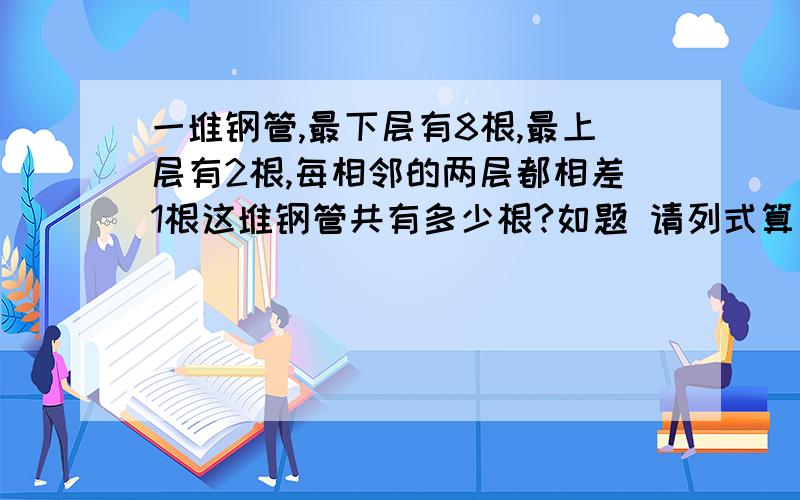 一堆钢管,最下层有8根,最上层有2根,每相邻的两层都相差1根这堆钢管共有多少根?如题 请列式算出来.