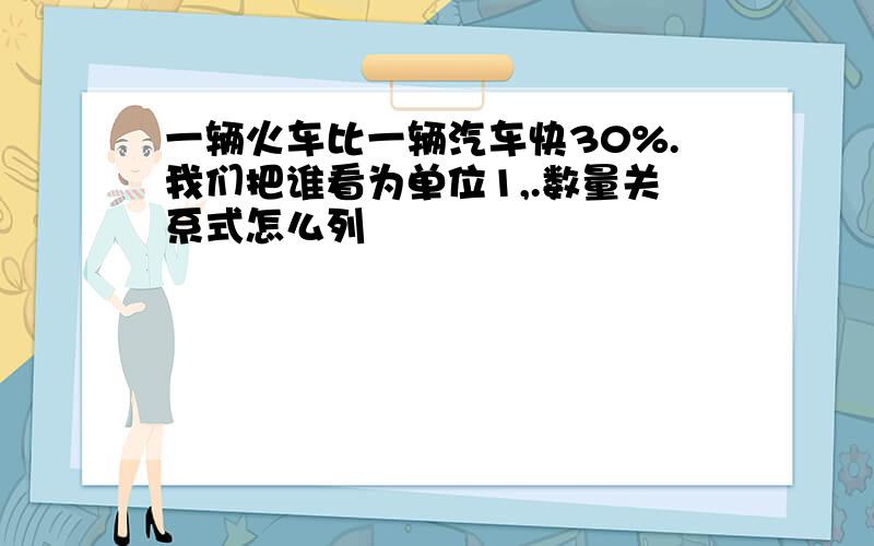 一辆火车比一辆汽车快30%.我们把谁看为单位1,.数量关系式怎么列