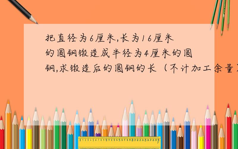 把直径为6厘米,长为16厘米的圆钢锻造成半径为4厘米的圆钢,求锻造后的圆钢的长（不计加工余量）设锻造后圆钢长为X厘米,那么锻造前圆钢的体积是______立方厘米,锻造后圆钢的体积是_____立