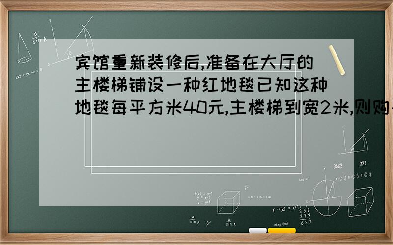 宾馆重新装修后,准备在大厅的主楼梯铺设一种红地毯已知这种地毯每平方米40元,主楼梯到宽2米,则购买地毯