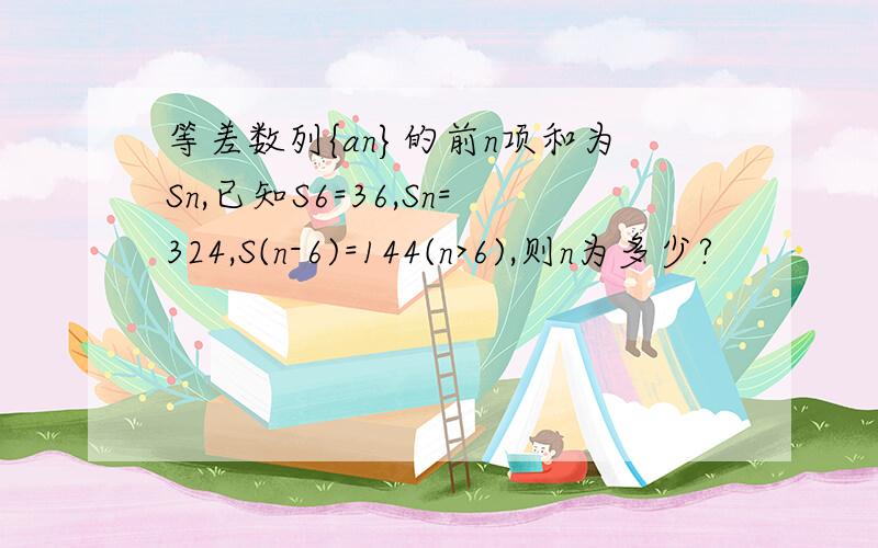 等差数列{an}的前n项和为Sn,已知S6=36,Sn=324,S(n-6)=144(n>6),则n为多少?