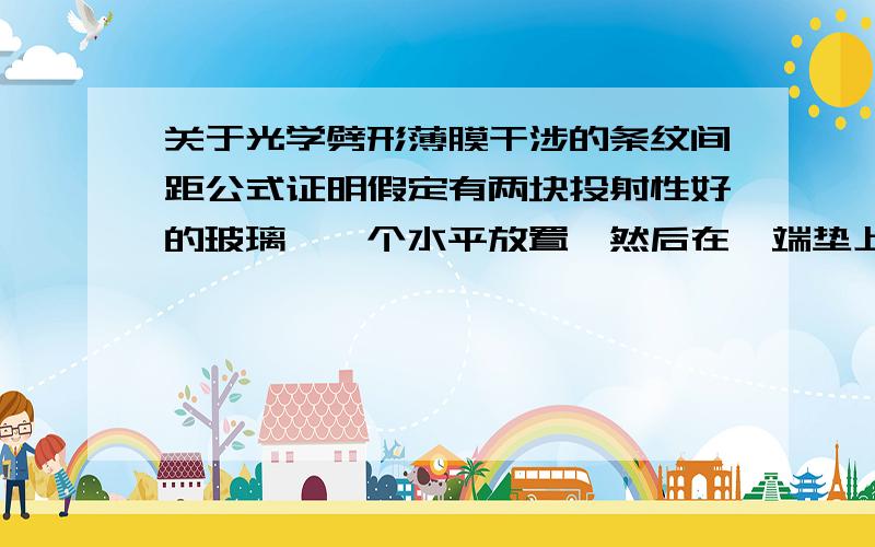 关于光学劈形薄膜干涉的条纹间距公式证明假定有两块投射性好的玻璃,一个水平放置,然后在一端垫上一些材料,保证让另一玻璃片放在上面的时候,夹角为Θ,求证一下上面的条纹间距公式 △X