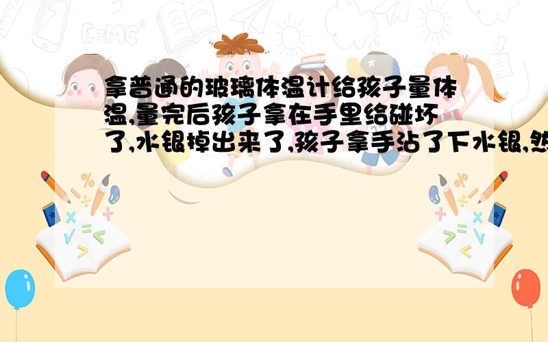 拿普通的玻璃体温计给孩子量体温,量完后孩子拿在手里给碰坏了,水银掉出来了,孩子拿手沾了下水银,然后把手放嘴里舔了下.请问医生,孩子会中毒么?请详解,谢谢