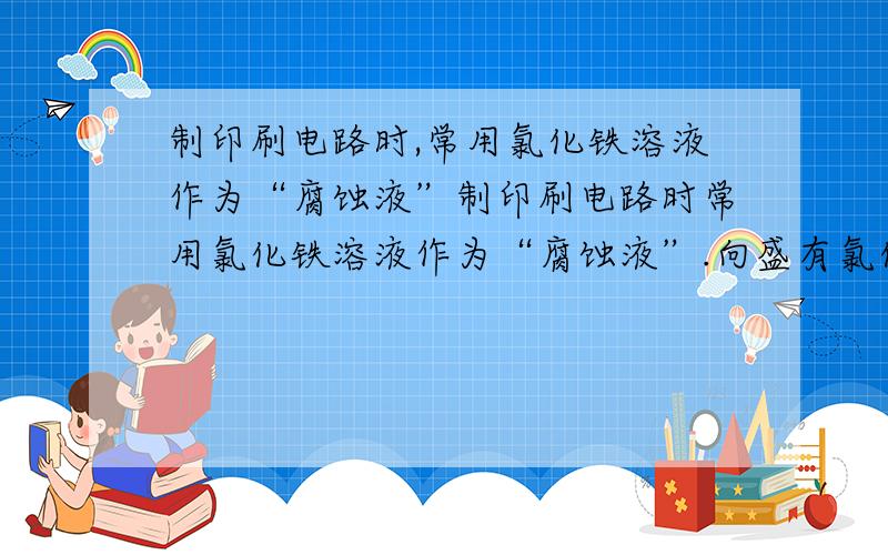 制印刷电路时,常用氯化铁溶液作为“腐蚀液”制印刷电路时常用氯化铁溶液作为“腐蚀液”.向盛有氯化铁溶液的烧杯中同时加入铁粉和铜粉,反应结束后,下列结果不可能出现的是 （ ） A、