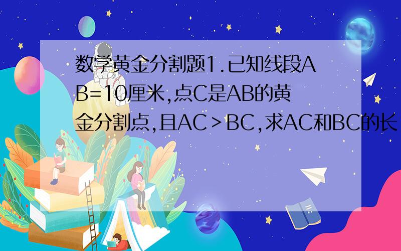 数学黄金分割题1.已知线段AB=10厘米,点C是AB的黄金分割点,且AC＞BC,求AC和BC的长.