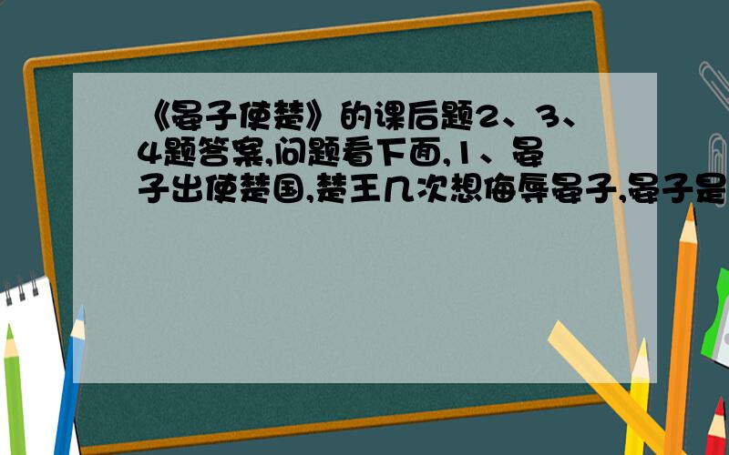 《晏子使楚》的课后题2、3、4题答案,问题看下面,1、晏子出使楚国,楚王几次想侮辱晏子,晏子是怎样应对的?把晏子说的话多读几遍,体会他每次说的话妙在哪儿.2、你觉得晏子是个怎样的人?结