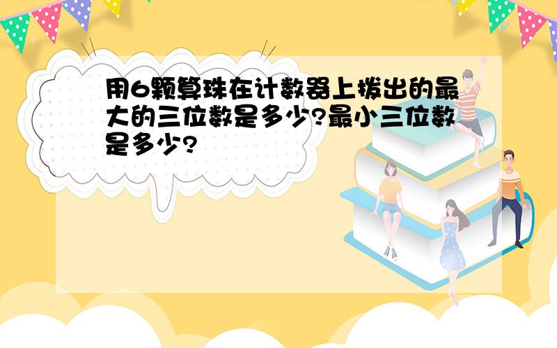 用6颗算珠在计数器上拨出的最大的三位数是多少?最小三位数是多少?