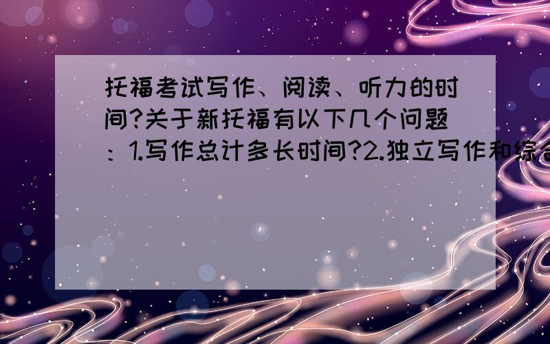 托福考试写作、阅读、听力的时间?关于新托福有以下几个问题：1.写作总计多长时间?2.独立写作和综合写作分别有多长时间?3.阅读总计多长时间?4.阅读每篇文章有多长时间?答题时间是多少?5.