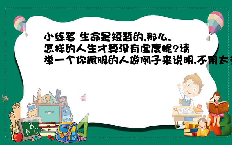 小练笔 生命是短暂的,那么,怎样的人生才算没有虚度呢?请举一个你佩服的人做例子来说明.不用太多,200字左右