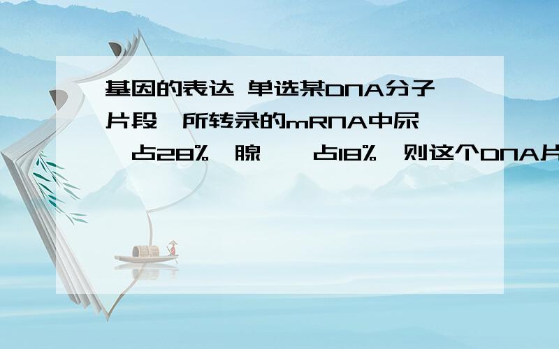 基因的表达 单选某DNA分子片段,所转录的mRNA中尿嘧啶占28%,腺嘌呤占18%,则这个DNA片段中胸腺嘧啶和鸟嘌呤分别占（）A、46%,54% B、23%,27% C、27%,23% D、46%,27%