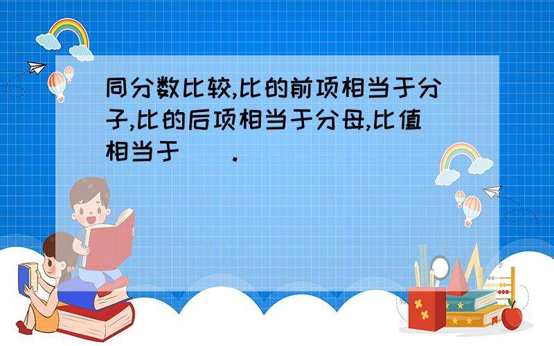 同分数比较,比的前项相当于分子,比的后项相当于分母,比值相当于（）.