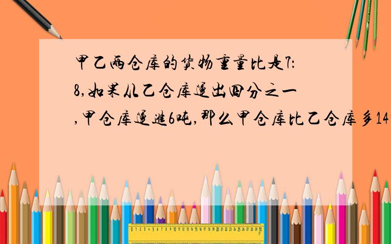 甲乙两仓库的货物重量比是7：8,如果从乙仓库运出四分之一,甲仓库运进6吨,那么甲仓库比乙仓库多14吨,求甲仓库原有货物（）吨急算式说明