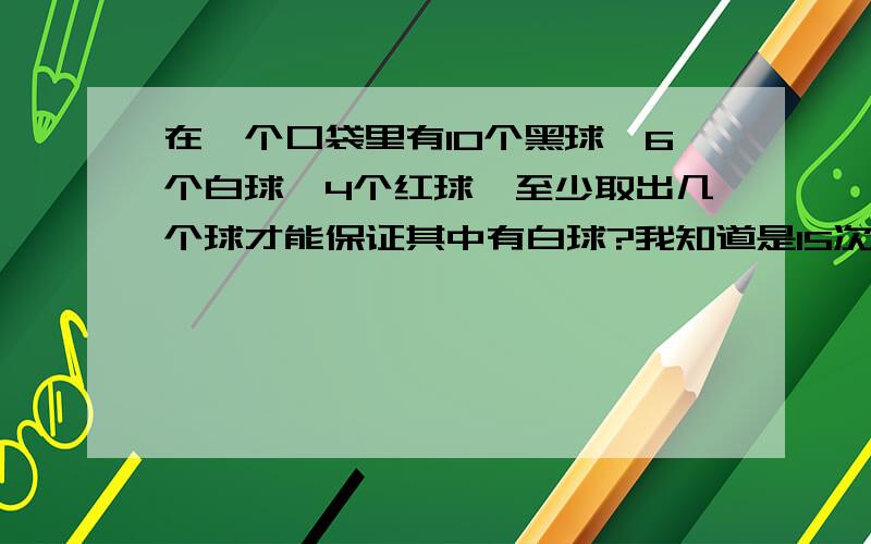 在一个口袋里有10个黑球,6个白球,4个红球,至少取出几个球才能保证其中有白球?我知道是15次.利用抽屉理.那如果把题的至少改成至多,还是15吗?