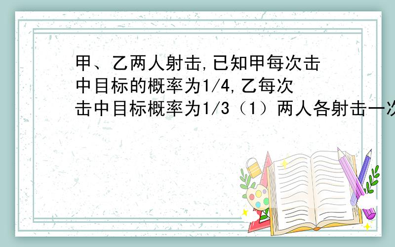 甲、乙两人射击,已知甲每次击中目标的概率为1/4,乙每次击中目标概率为1/3（1）两人各射击一次,求至少有一人击中目标的概率； （2）若制定规则如下：两人轮流射击,每人至多射击2次,甲先