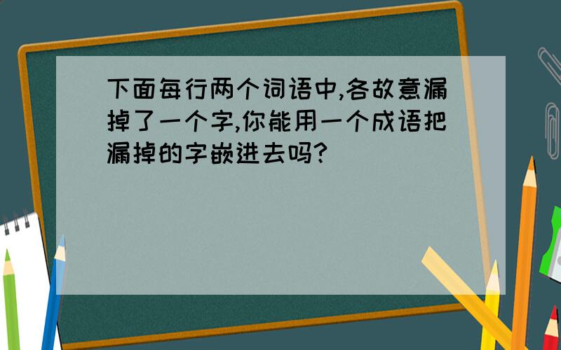 下面每行两个词语中,各故意漏掉了一个字,你能用一个成语把漏掉的字嵌进去吗?