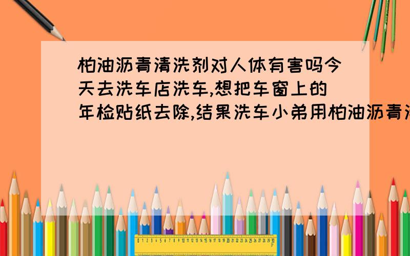 柏油沥青清洗剂对人体有害吗今天去洗车店洗车,想把车窗上的年检贴纸去除,结果洗车小弟用柏油沥青清洁剂搞了一下,结果贴纸没弄干净,车里还一直有一股刺鼻的味道,请问这个东西对人体