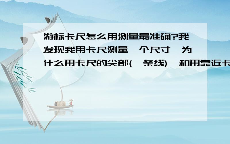 游标卡尺怎么用测量最准确?我发现我用卡尺测量一个尺寸,为什么用卡尺的尖部(一条线),和用靠近卡尺的那块(面)测量的有差别呢?是在一条线上啊,为什么测的不一样,郁闷了都不知道到底哪个