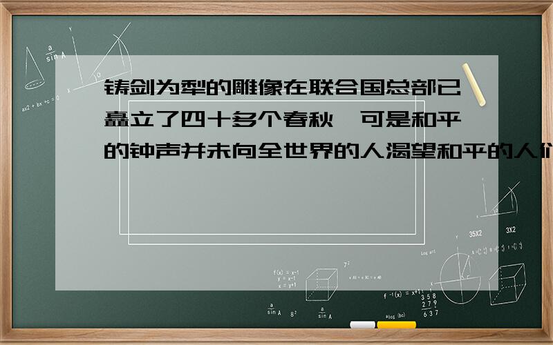 铸剑为犁的雕像在联合国总部已矗立了四十多个春秋,可是和平的钟声并未向全世界的人渴望和平的人们敲响,战火和死亡仍然时时践踏着公里和正义,这是为什么?300字!