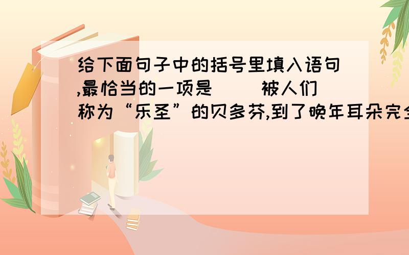 给下面句子中的括号里填入语句,最恰当的一项是（ ）被人们称为“乐圣”的贝多芬,到了晚年耳朵完全聋了.( )而他自己却没有听到什么.A.交响乐队在他的指挥下演奏B.交响乐队被他指挥着演