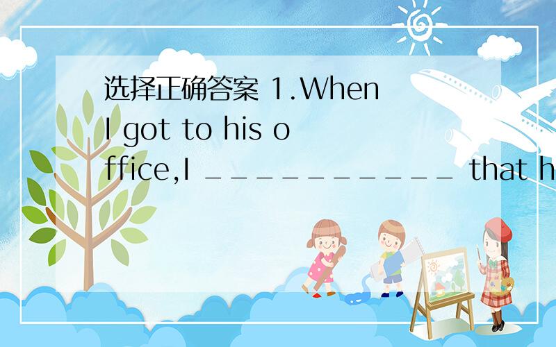 选择正确答案 1.When I got to his office,I __________ that he_________ out.A.told,had been B.was told,was C.had told,was D.was told,had been 2.The vegetables didn’t taste very good.They ______ for too long.A.cooked B.were cooked C.had cooked D