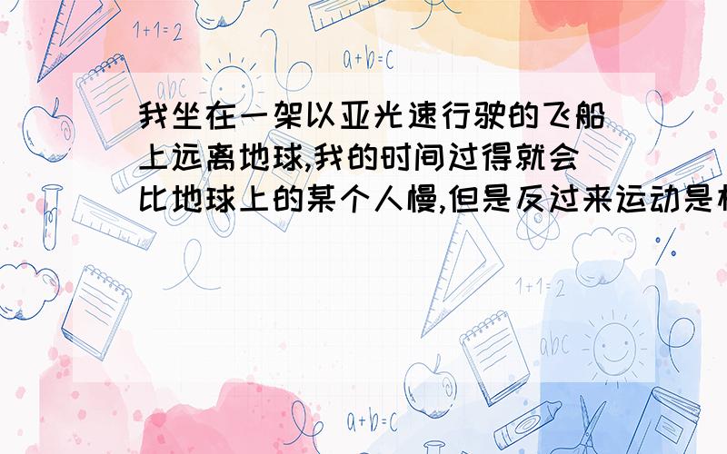 我坐在一架以亚光速行驶的飞船上远离地球,我的时间过得就会比地球上的某个人慢,但是反过来运动是相对的,地球上的人的时间就会比我慢,这样大家的时间不就都慢了?