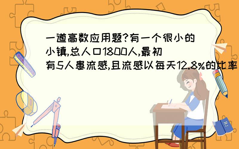 一道高数应用题?有一个很小的小镇,总人口1800人,最初有5人患流感,且流感以每天12.8%的比率蔓延,那么10天内将有多少人被感染?经地多长时间,该镇将有一半人被感染?假设有一个很小的相对独