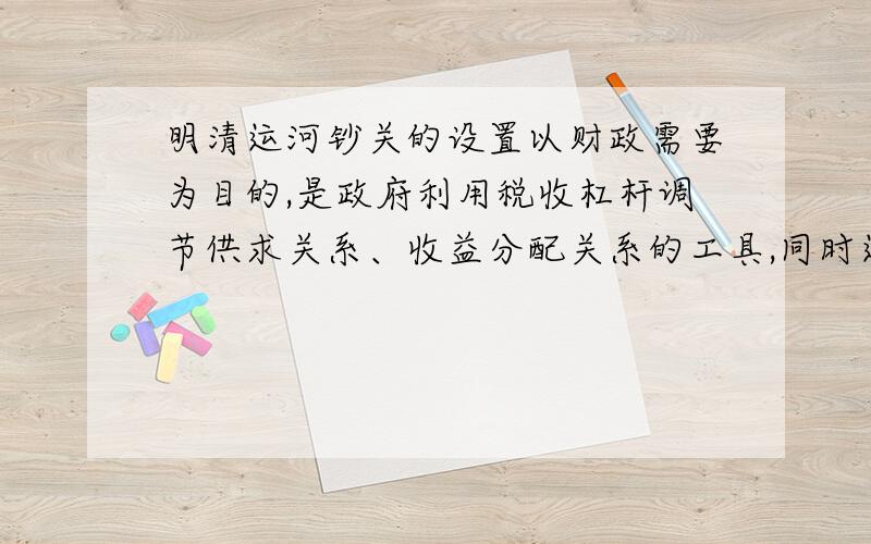 明清运河钞关的设置以财政需要为目的,是政府利用税收杠杆调节供求关系、收益分配关系的工具,同时运河钞关的设置也在客观上促进了商品经济的发展.政府不断加大对税关的管理,整顿钞关