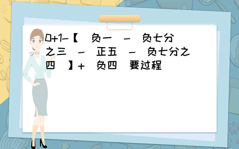 0+1-【(负一)-(负七分之三)-(正五)-(负七分之四)】+|负四|要过程