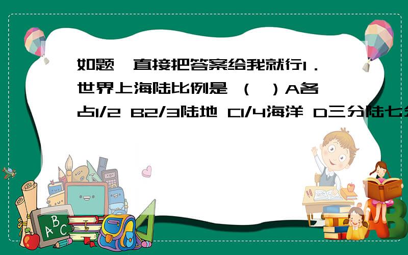 如题,直接把答案给我就行1．世界上海陆比例是 （ ）A各占1/2 B2/3陆地 C1/4海洋 D三分陆七分海2．关于地球上大洲、大洋的一些叙述,正确的是A七大洲中,亚洲面积最大,欧洲面积最小B四大洋中,