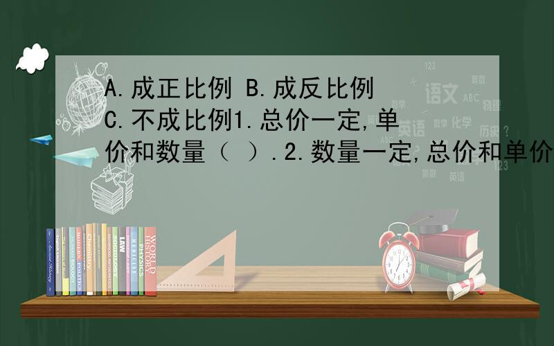 A.成正比例 B.成反比例 C.不成比例1.总价一定,单价和数量（ ）.2.数量一定,总价和单价（ ）.3.路程一定,速度和时间（ ）.4.路程和时间（ ）.5.水果单价一定,买水果的人数和总价（ ）.6.平行四