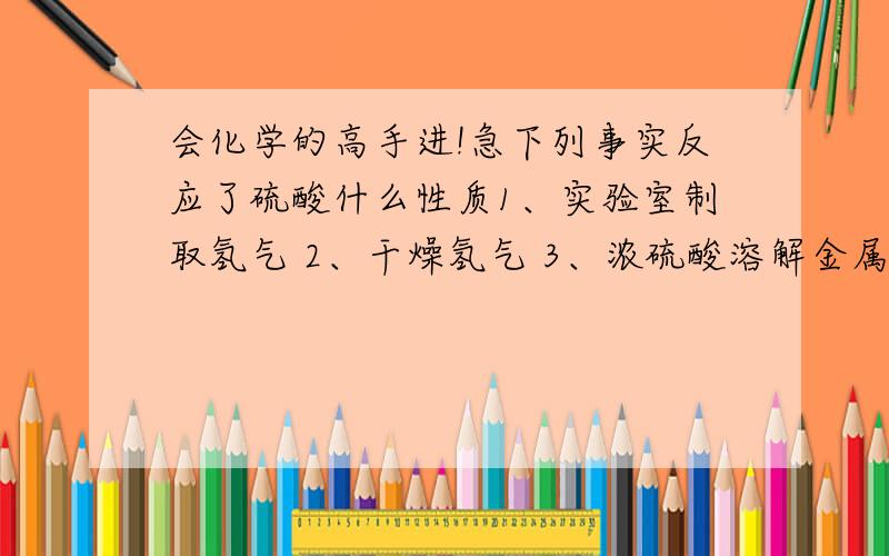 会化学的高手进!急下列事实反应了硫酸什么性质1、实验室制取氢气 2、干燥氢气 3、浓硫酸溶解金属铜 4、浓硫酸可用钢瓶贮运 5、浓硫酸使蔗糖变黑