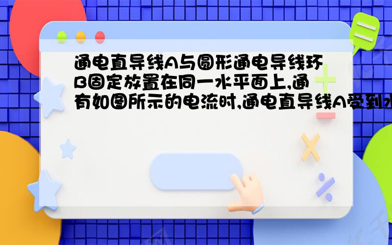 通电直导线A与圆形通电导线环B固定放置在同一水平面上,通有如图所示的电流时,通电直导线A受到水平向（）的力?…… 具体见图： 右；右