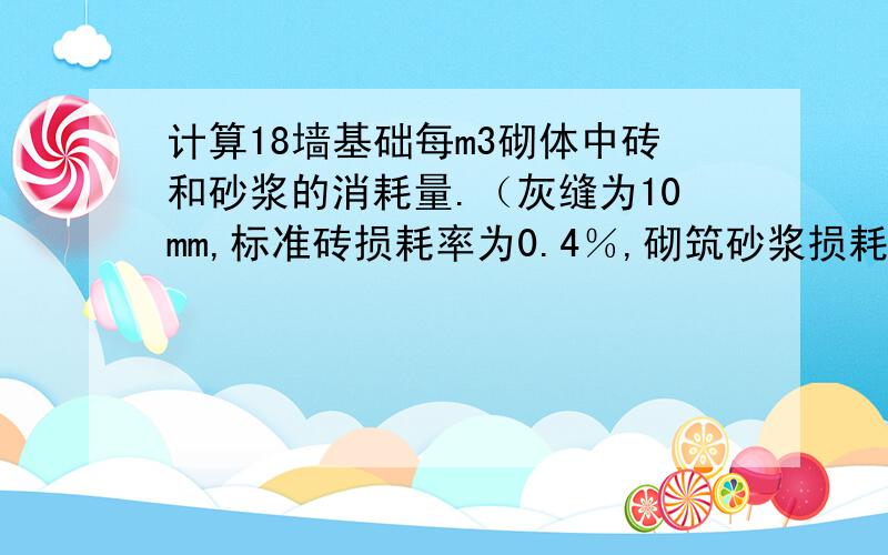 计算18墙基础每m3砌体中砖和砂浆的消耗量.（灰缝为10mm,标准砖损耗率为0.4％,砌筑砂浆损耗率均为1％.）