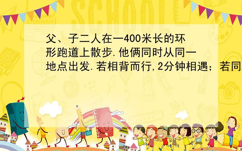 父、子二人在一400米长的环形跑道上散步.他俩同时从同一地点出发.若相背而行,2分钟相遇；若同向而行,26分钟父亲可以追上儿子.问：在跑道上走一圈,父子各需多少分钟?急!~~要算式