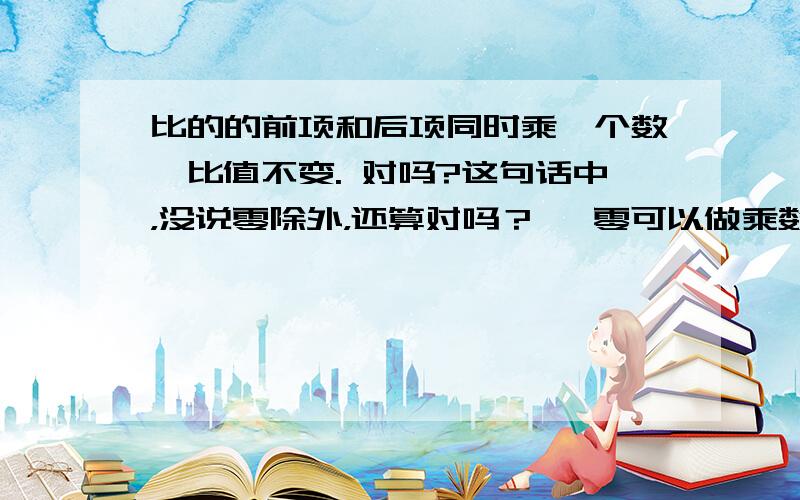 比的的前项和后项同时乘一个数,比值不变. 对吗?这句话中，没说零除外，还算对吗？   零可以做乘数吗？