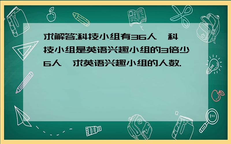 求解答:科技小组有36人,科技小组是英语兴趣小组的3倍少6人,求英语兴趣小组的人数.