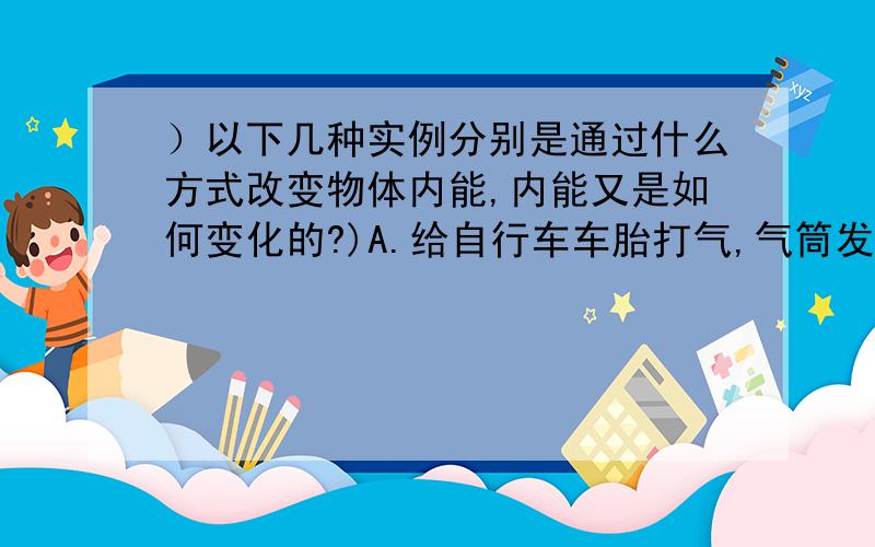 ）以下几种实例分别是通过什么方式改变物体内能,内能又是如何变化的?)A.给自行车车胎打气,气筒发烫 B.放进太阳能热水器中的水,温度升高 C.点燃的爆竹腾空而起 D.用水壶烧水,水蒸气将壶