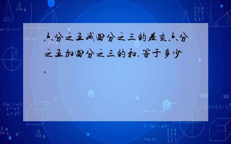 六分之五减四分之三的差乘六分之五加四分之三的和.等于多少,