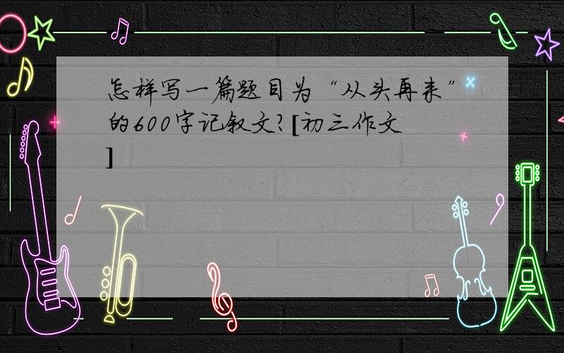 怎样写一篇题目为“从头再来”的600字记叙文?［初三作文］