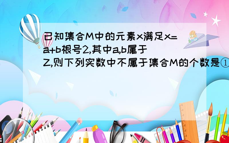 已知集合M中的元素x满足x=a+b根号2,其中a,b属于Z,则下列实数中不属于集合M的个数是①0;②-1；③3根号2-1；④三减二根号二分之二⑤根号8；⑥一减根号二分之一A 0 ； B 1 C2 D3