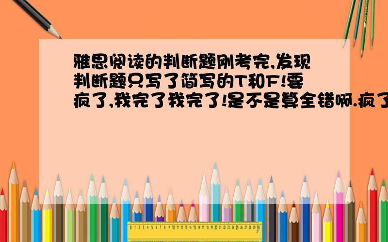 雅思阅读的判断题刚考完,发现判断题只写了简写的T和F!要疯了,我完了我完了!是不是算全错啊.疯了,