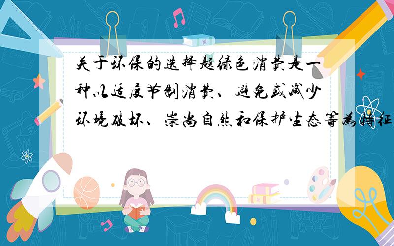 关于环保的选择题绿色消费是一种以适度节制消费、避免或减少环境破坏、崇尚自然和保护生态等为特征的新型消费行为和过程.装修房子时,下列行为中不属于绿色消费的是：A.优先考虑健康